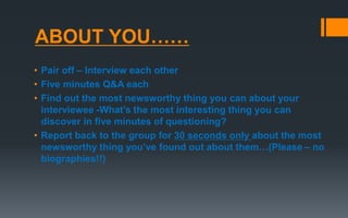 ABOUT YOU……
• Pair off – Interview each other
• Five minutes Q&A each
• Find out the most newsworthy thing you can about your
interviewee -What’s the most interesting thing you can
discover in five minutes of questioning?
• Report back to the group for 30 seconds only about the most
newsworthy thing you’ve found out about them…(Please – no
biographies!!)
 