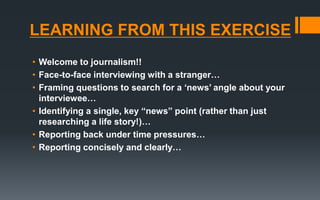 LEARNING FROM THIS EXERCISE
• Welcome to journalism!!
• Face-to-face interviewing with a stranger…
• Framing questions to search for a ‘news’ angle about your
interviewee…
• Identifying a single, key “news” point (rather than just
researching a life story!)…
• Reporting back under time pressures…
• Reporting concisely and clearly…
 