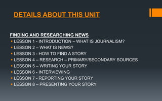 DETAILS ABOUT THIS UNIT
FINDING AND RESEARCHING NEWS
 LESSON 1 - INTRODUCTION – WHAT IS JOURNALISM?
 LESSON 2 – WHAT IS NEWS?
 LESSON 3 - HOW TO FIND A STORY
 LESSON 4 – RESEARCH – PRIMARY/SECONDARY SOURCES
 LESSON 5 – WRITING YOUR STORY
 LESSON 6 - INTERVIEWING
 LESSON 7 - REPORTING YOUR STORY
 LESSON 8 – PRESENTING YOUR STORY
 