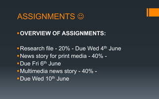 ASSIGNMENTS 
OVERVIEW OF ASSIGNMENTS:
Research file - 20% - Due Wed 4th June
News story for print media - 40% -
Due Fri 6th June
Multimedia news story - 40% -
Due Wed 10th June
 