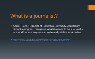 What is a journalist?
 Andie Tucher, Director of Columbia University, Journalism
School's program, discusses what it means to be a journalist
in a world where anyone can write and publish work online.
 http://www.youtube.com/watch?v=QsiDlHO9AWA
 