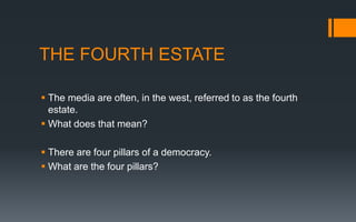 THE FOURTH ESTATE
 The media are often, in the west, referred to as the fourth
estate.
 What does that mean?
 There are four pillars of a democracy.
 What are the four pillars?
 