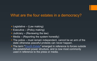 What are the four estates in a democracy?
 Legislative – (Law making)
 Executive – (Policy making)
 Judiciary – (Reviewing the law)
 Media – (Reporting the system honestly)
 The police – must remain independent, cannot be an arm of the
state otherwise peaceful protests can never happen.
 The term "Fourth Estate" emerged in reference to forces outside
the established power structure, and is now most commonly
used in reference to the press or media.
 