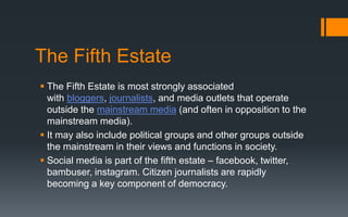The Fifth Estate
 The Fifth Estate is most strongly associated
with bloggers, journalists, and media outlets that operate
outside the mainstream media (and often in opposition to the
mainstream media).
 It may also include political groups and other groups outside
the mainstream in their views and functions in society.
 Social media is part of the fifth estate – facebook, twitter,
bambuser, instagram. Citizen journalists are rapidly
becoming a key component of democracy.
 