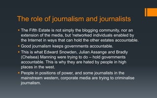 The role of journalism and journalists
 The Fifth Estate is not simply the blogging community, nor an
extension of the media, but 'networked individuals enabled by
the Internet in ways that can hold the other estates accountable.
 Good journalism keeps governments accountable.
 This is what Edward Snowden, Julian Assange and Bradly
(Chelsea) Manning were trying to do – hold governments
accountable. This is why they are hated by people in high
places in the west.
 People in positions of power, and some journalists in the
mainstream western, corporate media are trying to criminalise
journalism.
 