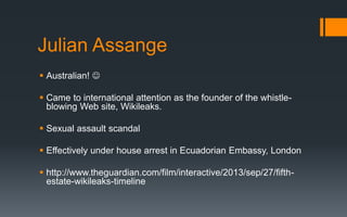 Julian Assange
 Australian! 
 Came to international attention as the founder of the whistle-
blowing Web site, Wikileaks.
 Sexual assault scandal
 Effectively under house arrest in Ecuadorian Embassy, London
 http://www.theguardian.com/film/interactive/2013/sep/27/fifth-
estate-wikileaks-timeline
 