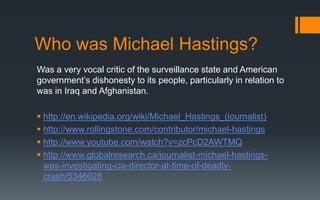 Who was Michael Hastings?
Was a very vocal critic of the surveillance state and American
government’s dishonesty to its people, particularly in relation to
was in Iraq and Afghanistan.
 http://en.wikipedia.org/wiki/Michael_Hastings_(journalist)
 http://www.rollingstone.com/contributor/michael-hastings
 http://www.youtube.com/watch?v=zcPcD2AWTMQ
 http://www.globalresearch.ca/journalist-michael-hastings-
was-investigating-cia-director-at-time-of-deadly-
crash/5346028
 
