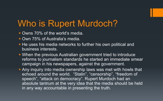 Who is Rupert Murdoch?
 Owns 70% of the world’s media.
 Own 75% of Australia’s media.
 He uses his media networks to further his own political and
business interests.
 When the previous Australian government tried to introduce
reforms to journalism standards he started an immediate smear
campaign in his newspapers, against the government.
 Any inquiry into media ownership laws was met with howls that
echoed around the world. “Stalin”, “censorship”, “freedom of
speech”, “attack on democracy”. Rupert Murdoch had an
absolute tantrum at the very idea that the media should be held
in any way accountable in presenting the truth.
 