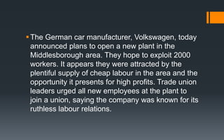 The German car manufacturer, Volkswagen, today
announced plans to open a new plant in the
Middlesborough area. They hope to exploit 2000
workers. It appears they were attracted by the
plentiful supply of cheap labour in the area and the
opportunity it presents for high profits. Trade union
leaders urged all new employees at the plant to
join a union, saying the company was known for its
ruthless labour relations.
 