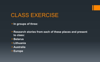 CLASS EXERCISE
 In groups of three:
 Research stories from each of these places and present
to class:
 Belarus
 Lithuania
 Australia
 Europe
 