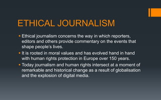 ETHICAL JOURNALISM
 Ethical journalism concerns the way in which reporters,
editors and others provide commentary on the events that
shape people’s lives.
 It is rooted in moral values and has evolved hand in hand
with human rights protection in Europe over 150 years.
 Today journalism and human rights intersect at a moment of
remarkable and historical change as a result of globalisation
and the explosion of digital media.
 