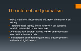 The internet and journalism
 Media is greatest influencer and provider of information in our
society.
 Therefore digital literacy and its function in our society is
crucial, particularly in a media context.
 Journalists have different attitude to news and information
now that the internet exists.
 To understand contemporary journalistic practice you must
understand digital literacy.
 