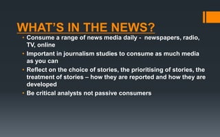 WHAT’S IN THE NEWS?
• Consume a range of news media daily - newspapers, radio,
TV, online
• Important in journalism studies to consume as much media
as you can
• Reflect on the choice of stories, the prioritising of stories, the
treatment of stories – how they are reported and how they are
developed
• Be critical analysts not passive consumers
 