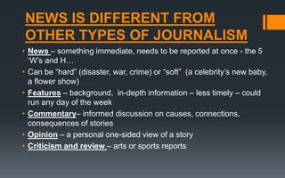 NEWS IS DIFFERENT FROM
OTHER TYPES OF JOURNALISM
• News – something immediate, needs to be reported at once - the 5
‘W’s and H…
• Can be “hard” (disaster, war, crime) or “soft” (a celebrity’s new baby,
a flower show)
• Features – background, in-depth information – less timely – could
run any day of the week
• Commentary– informed discussion on causes, connections,
consequences of stories
• Opinion – a personal one-sided view of a story
• Criticism and review – arts or sports reports
 