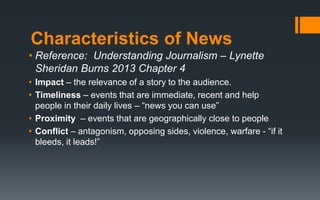Characteristics of News
• Reference: Understanding Journalism – Lynette
Sheridan Burns 2013 Chapter 4
• Impact – the relevance of a story to the audience.
• Timeliness – events that are immediate, recent and help
people in their daily lives – “news you can use”
• Proximity – events that are geographically close to people
• Conflict – antagonism, opposing sides, violence, warfare - “if it
bleeds, it leads!”
 