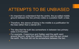 ATTEMPTS TO BE UNBIASED
 It’s important to understand that the centre, the so-called middle
ground between the two primary sides is a position itself, a bias.
 Therefore, this stance of being in the middle is a justification for
the bias rather than a denial of it.
 The idea that the truth lies somewhere in between two primary
sides is ill founded.
 For example, Copernicus and Galileo said the earth went
around the sun, while the Catholic Church said the sun circled
the earth. The truth did not lie somewhere between the two.

 