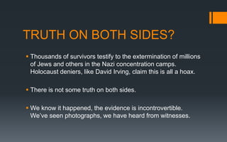 TRUTH ON BOTH SIDES?
 Thousands of survivors testify to the extermination of millions
of Jews and others in the Nazi concentration camps.
Holocaust deniers, like David Irving, claim this is all a hoax.
 There is not some truth on both sides.
 We know it happened, the evidence is incontrovertible.
We’ve seen photographs, we have heard from witnesses.
 