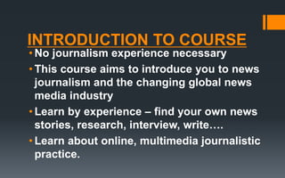 INTRODUCTION TO COURSE
• No journalism experience necessary
• This course aims to introduce you to news
journalism and the changing global news
media industry
• Learn by experience – find your own news
stories, research, interview, write….
• Learn about online, multimedia journalistic
practice.
 