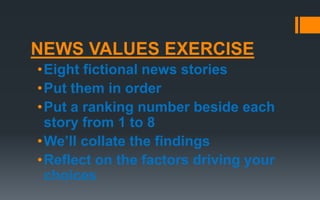 NEWS VALUES EXERCISE
•Eight fictional news stories
•Put them in order
•Put a ranking number beside each
story from 1 to 8
•We’ll collate the findings
•Reflect on the factors driving your
choices
 