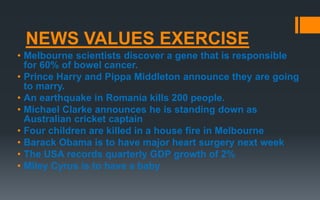 NEWS VALUES EXERCISE
• Melbourne scientists discover a gene that is responsible
for 60% of bowel cancer.
• Prince Harry and Pippa Middleton announce they are going
to marry.
• An earthquake in Romania kills 200 people.
• Michael Clarke announces he is standing down as
Australian cricket captain
• Four children are killed in a house fire in Melbourne
• Barack Obama is to have major heart surgery next week
• The USA records quarterly GDP growth of 2%
• Miley Cyrus is to have a baby
 