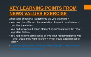 KEY LEARNING POINTS FROM
NEWS VALUES EXERCISE
What sorts of editorial judgements did you just make?
• You used the different characteristics of news to evaluate and
prioritise the stories
• You had to work out which element or elements were the most
important factors
• You had to have some sense of who your reader/audience was
– what would they want to know? What would appeal most to
them?
• If we change some of these stories slightly – how do your
news judgements change?
 