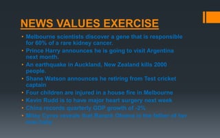 NEWS VALUES EXERCISE
• Melbourne scientists discover a gene that is responsible
for 60% of a rare kidney cancer.
• Prince Harry announces he is going to visit Argentina
next month.
• An earthquake in Auckland, New Zealand kills 2000
people.
• Shane Watson announces he retiring from Test cricket
captain
• Four children are injured in a house fire in Melbourne
• Kevin Rudd is to have major heart surgery next week
• China records quarterly GDP growth of -2%
• Miley Cyrus reveals that Barack Obama is the father of her
new baby
 