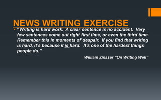 NEWS WRITING EXERCISE
• “Writing is hard work. A clear sentence is no accident. Very
few sentences come out right first time, or even the third time.
Remember this in moments of despair. If you find that writing
is hard, it’s because it is hard. It’s one of the hardest things
people do.”
William Zinsser “On Writing Well”
 
