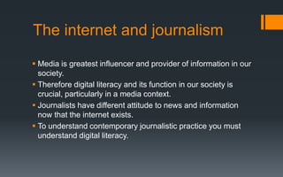 Media is greatest influencer and provider of information in our
society.
 Therefore digital literacy and its function in our society is
crucial, particularly in a media context.
 Journalists have different attitude to news and information
now that the internet exists.
 To understand contemporary journalistic practice you must
understand digital literacy.
The internet and journalism
 