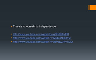  Threats to journalistic independence
 http://www.youtube.com/watch?v=qftOJX0oJ08
 http://www.youtube.com/watch?v=MutZoNkk3Yw
 http://www.youtube.com/watch?v=zcPcD2AWTMQ
 