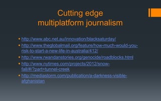 Cutting edge
multiplatform journalism
 http://www.abc.net.au/innovation/blacksaturday/
 http://www.theglobalmail.org/feature/how-much-would-you-
risk-to-start-a-new-life-in-australia/412/
 http://www.rwandanstories.org/genocide/roadblocks.html
 http://www.nytimes.com/projects/2012/snow-
fall/#/?part=tunnel-creek
 http://mediastorm.com/publication/a-darkness-visible-
afghanistan
 