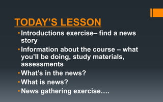 TODAY’S LESSON
•Introductions exercise– find a news
story
•Information about the course – what
you’ll be doing, study materials,
assessments
•What’s in the news?
•What is news?
•News gathering exercise….
 