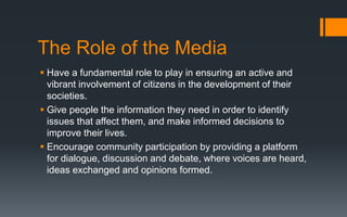 The Role of the Media
 Have a fundamental role to play in ensuring an active and
vibrant involvement of citizens in the development of their
societies.
 Give people the information they need in order to identify
issues that affect them, and make informed decisions to
improve their lives.
 Encourage community participation by providing a platform
for dialogue, discussion and debate, where voices are heard,
ideas exchanged and opinions formed.
 