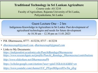 Traditional Technology in Sri Lankan Agriculture
Course code: AS 3210
Faculty of Agriculture, Rajarata University of Sri Lanka,
Puliyankulama, Sri Lanka
• P.B. Dharmasena, 0777 - 613234, 0717 – 613234
• dharmasenapb@ymail.com, dharmasenapb@gmail.com
• Links to My Documents:
https://independent.academia.edu/PunchiBandageDharmasena
https://www.researchgate.net/profile/Punchi_Bandage_Dharmasena/contributions
http://www.slideshare.net/DharmasenaPb
https://scholar.google.com/citations?user=pjuU1GkAAAAJ&hl=en
https://www.youtube.com/channel/UC_PFqwl0OqsrxH1wTm_jZeg
Guest Lecture One – 2 hrs
Indigenous Knowledge in Agriculture in Sri Lanka: Past development of
agricultural technologies and needs for future development
At 10.30 am – 12.30 pm on 11.01.2023
 
