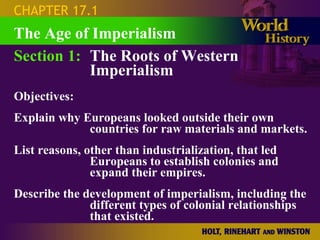 CHAPTER 17.1
The Age of Imperialism
Section 1: The Roots of Western
           Imperialism
Objectives:
Explain why Europeans looked outside their own
             countries for raw materials and markets.
List reasons, other than industrialization, that led
               Europeans to establish colonies and
               expand their empires.
Describe the development of imperialism, including the
              different types of colonial relationships
              that existed.
 