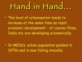Hand in Hand... The level of urbanisation tends to increase at the same time as rapid economic development - of course China, India etc are developing economically In MEDCs, urban population peaked in 1970s and is now falling steadily 