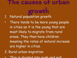The causes of urban growth Natural population growth There tends to be more young people in cities as it is the young that are most likely to migrate from rural areas. They then have children meaning the rates of natural increase are higher in cities. 2. Rural-urban migration This is divided into push and pull factors. 