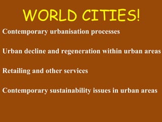 WORLD CITIES! Contemporary urbanisation processes Urban decline and regeneration within urban areas Retailing and other services Contemporary sustainability issues in urban areas 