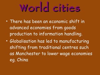 World cities There has been an economic shift in advanced economies from goods production to information handling.  Globalisation has led to manufacturing shifting from traditional centres such as Manchester to lower wage economies eg. China 