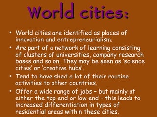 World cities: World cities are identified as places of innovation and entrepreneurialism. Are part of a network of learning consisting of clusters of universities, company research bases and so on. They may be seen as ‘science cities’ or ‘creative hubs’. Tend to have shed a lot of their routine activities to other countries. Offer a wide range of jobs – but mainly at either the top end or low end – this leads to increased differentiation in types of residential areas within these cities. 