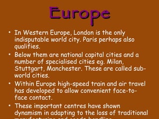 Europe In Western Europe, London is the only indisputable world city. Paris perhaps also qualifies. Below them are national capital cities and a number of specialised cities eg. Milan, Stuttgart, Manchester. These are called sub-world cities. Within Europe high-speed train and air travel has developed to allow convenient face-to-face contact. These important centres have shown dynamism in adapting to the loss of traditional manufacturing and goods-handling. 