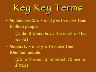 Key Key Terms Millionaire City – a city with more than 1million people (India & China have the most in the  world) Megacity – a city with more than 10million people (20 in the world, of which 15 are in LEDCs) 