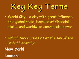 Key Key Terms World City – a city with great influence on a global scale, because of financial status and worldwide commercial power Which three cities sit at the top of the global hierarchy? New York! London! Tokyo! 