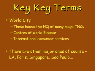 Key Key Terms World City These house the HQ of many mega TNCs Centres of world finance International consumer services There are other major ones of course – LA, Paris, Singapore, Sao Paulo... 