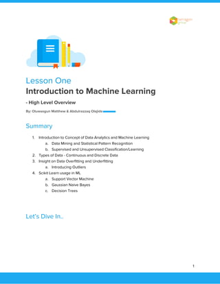 
 
Lesson One 
Introduction to Machine Learning  
- High Level Overview  
By: Oluwasgun Matthew & Abdulrazzaq Olajide  
Summary 
1. Introduction to Concept of Data Analytics and Machine Learning 
a. Data Mining and Statistical Pattern Recognition 
b. Supervised and Unsupervised Classification/Learning 
2. Types of Data - Continuous and Discrete Data 
3. Insight on Data Overfitting and Underfitting 
a. Introducing Outliers 
4. Scikit Learn usage in ML 
a. Support Vector Machine 
b. Gaussian Naive Bayes 
c. Decision Trees 
 
Let’s Dive In.. 
 
 
 
1 
 
