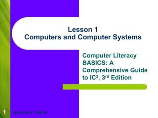 1 
Lesson 1 
Computers and Computer Systems 
Computer Literacy 
BASICS: A 
Comprehensive Guide 
to IC3, 3rd Edition 
Morrison / Wells 
 