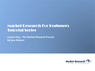 Market Research For Beginners
Tutorial Series
Lesson One – The Market Research Process
By Sara Dobson
 