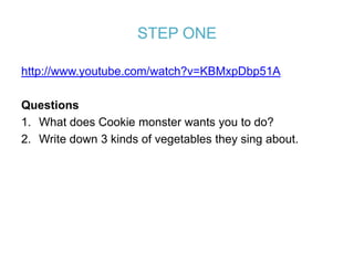 STEP ONE

http://www.youtube.com/watch?v=KBMxpDbp51A

Questions
1. What does Cookie monster wants you to do?
2. Write down 3 kinds of vegetables they sing about.
 