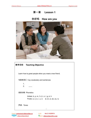 Pratical Chinese                         www.ChineseTime.cn                     Beginner Level




                                  第一课                Lesson 1

                                你好吗                How are you




      教学目标              Teaching Objective



           Learn how to greet people when you meet a new friend.


           句型和词汇           ey vocabulary and sentences

                   1.
                   2.      ……


           语音训练 Phonetics

                         Initials: b, p, m, f, d, t, n, l, g, k, h
                         Finals: a, o, e, i, u, ü      ai, ei, ui, ao, ou, iu


           声调：Tones

                                                       

Email: contactus@chinesetime.cn            Call:     +86 21 54258711
        : chinesetimeschool.                  MSN: chinesetime@live.com
 