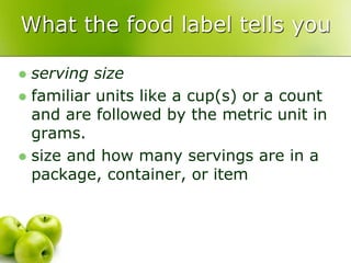 What the food label tells you
 serving size
 familiar units like a cup(s) or a count
and are followed by the metric unit in
grams.
 size and how many servings are in a
package, container, or item
 