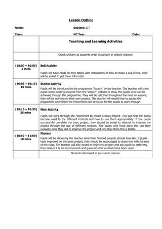 Lesson Outline

Name:                                         Subject: ICT

Class:                                        NC Year:                                          Date:

                                          Teaching and Learning Activities



                                  Check uniform as students enter classroom in orderly manner.


(10:00 – 10:05)   Bell Activity
    5 mins
                  Pupils will have cards on their tables with instructions on how to make a cup of tea. They
                  will be asked to put these into order.

(10:05 – 10:15)   Starter Activity
    10 mins
                  Pupils will be introduced to the programme ‘Scratch’ by the teacher. The teacher will show
                  pupils some existing projects from the ‘scratch’ website to show the pupils what can be
                  achieved through the programme. They will be told that throughout the next six lessons,
                  they will be working on their own project. The teacher will model how to access the
                  programme and where the PowerPoint can be found for the pupils to work through.

(10:15 – 10:50)   Main Activity
   35 mins
                  Pupils will work through the PowerPoint to create a basic project. This will help the pupils
                  become used to the different controls and how to use them appropriately. If the pupils
                  successfully complete the basic project, they should be asked to attempt to improve the
                  project through the use of different controls. The pupils who have done this can then
                  evaluate what they did to improve the project and why they think this is better.
                  Plenary
(10:50 – 11:00)
   10 mins        Pupils will be shown by the teacher what their finished projects should look like. If pupils
                  have improved on the basic project, they should be encouraged to share this with the rest
                  of the class. The teacher will also model an improved project and ask pupils to state why
                  they believe it is an improvement and guess at what controls have been used.
                                            Students dismissed in an orderly manner.
 